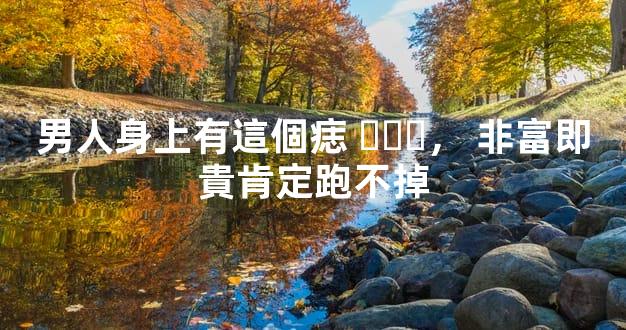 男人身上有這個痣，非富即貴肯定跑不掉